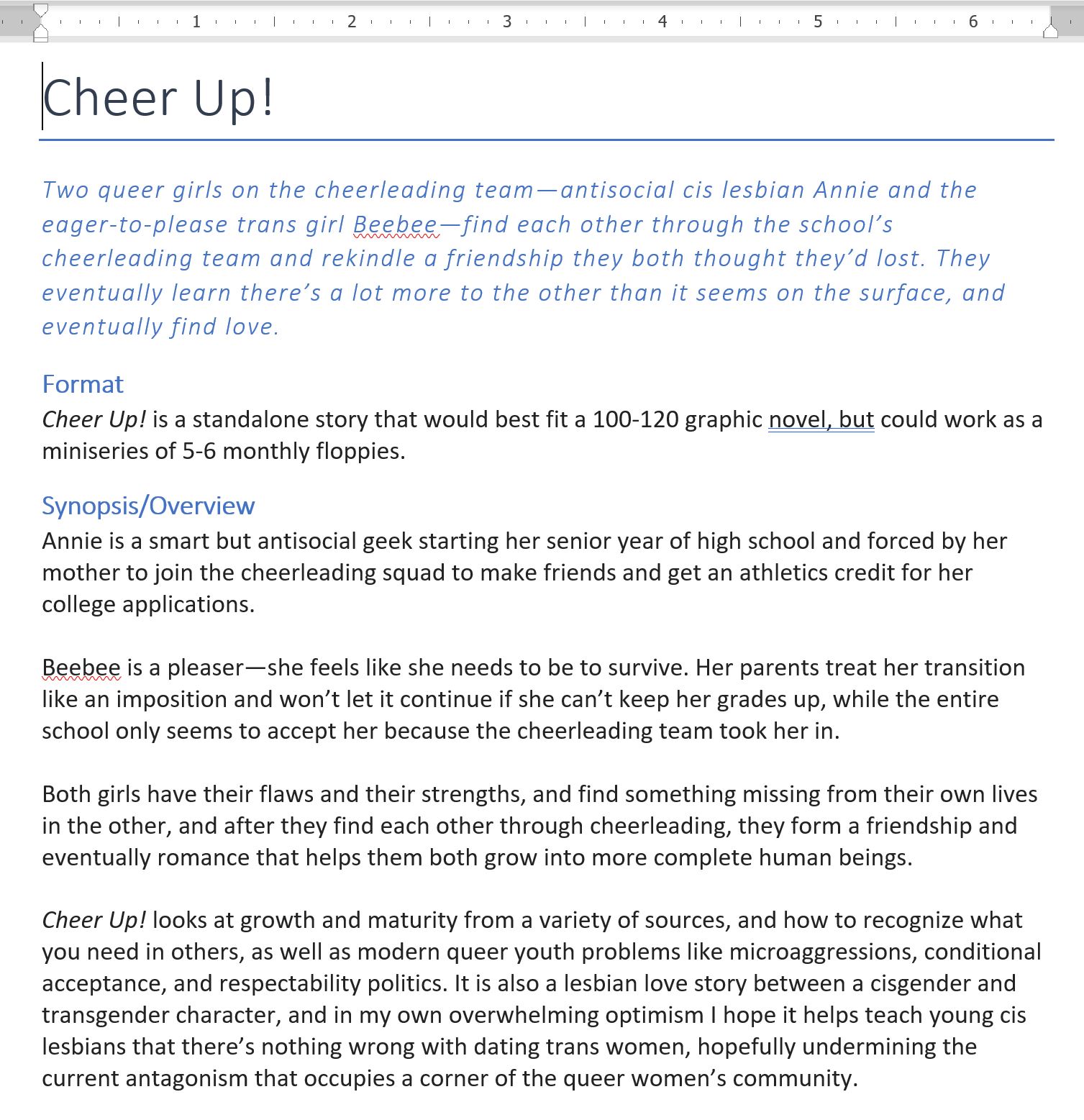 Cheer Up!
Two queer girls on the cheerleading team—antisocial cis lesbian Annie and the eager-to-please trans girl Beebee—find each other through the school’s cheerleading team and rekindle a friendship they both thought they’d lost. They eventually learn there’s a lot more to the other than it seems on the surface, and eventually find love.
Format
Cheer Up! is a standalone story that would best fit a 100-120 graphic novel, but could work as a miniseries of 5-6 monthly floppies. 
Synopsis/Overview
Annie is a smart but antisocial geek starting her senior year of high school and forced by her mother to join the cheerleading squad to make friends and get an athletics credit for her college applications.

Beebee is a pleaser—she feels like she needs to be to survive. Her parents treat her transition like an imposition and won’t let it continue if she can’t keep her grades up, while the entire school only seems to accept her because the cheerleading team took her in.

Both girls have their flaws and their strengths, and find something missing from their own lives in the other, and after they find each other through cheerleading, they form a friendship and eventually romance that helps them both grow into more complete human beings.

Cheer Up! looks at growth and maturity from a variety of sources, and how to recognize what you need in others, as well as modern queer youth problems like microaggressions, conditional acceptance, and respectability politics. It is also a lesbian love story between a cisgender and transgender character, and in my own overwhelming optimism I hope it helps teach young cis lesbians that there’s nothing wrong with dating trans women, hopefully undermining the current antagonism that occupies a corner of the queer women’s community.
